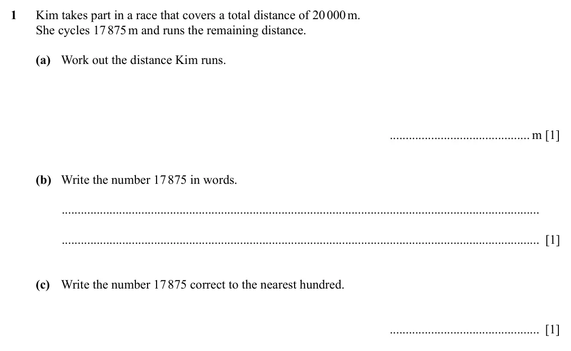 Specimen Paper 1, question 1: Kim takes part in a race that covers a total distance of 20 000 m. She cycles 17 875 m and runs the remaining distance. (a) Work out the distance Kim runs. m [1