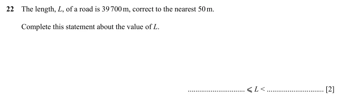 Specimen Paper 1, question 22: The length, L, of a road is 39 700 m, correct to the nearest 50 m. Complete this statement about the value of L. ⩽ L < [2]