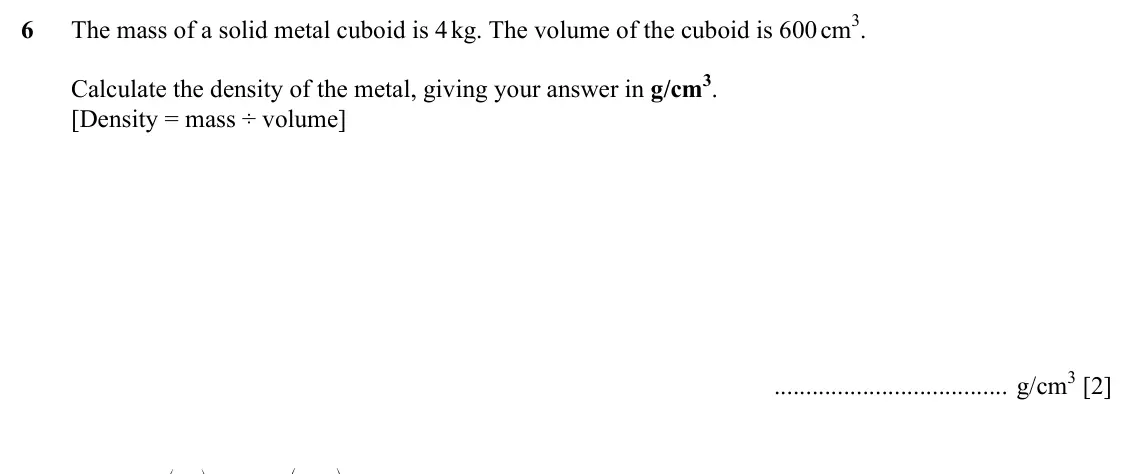 Specimen Paper 2, question 6: The mass of a solid metal cuboid is 4 kg. The volume of the cuboid is 600 cm3. Calculate the density of the metal, giving your answer in g/cm3. [Density = mass