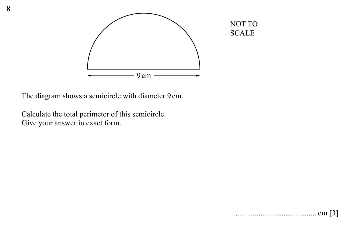 Specimen Paper 2, question 8: NOT TO SCALE 9cm The diagram shows a semicircle with diameter 9 cm. Calculate the total perimeter of this semicircle. Give your answer in exact form. cm [3]