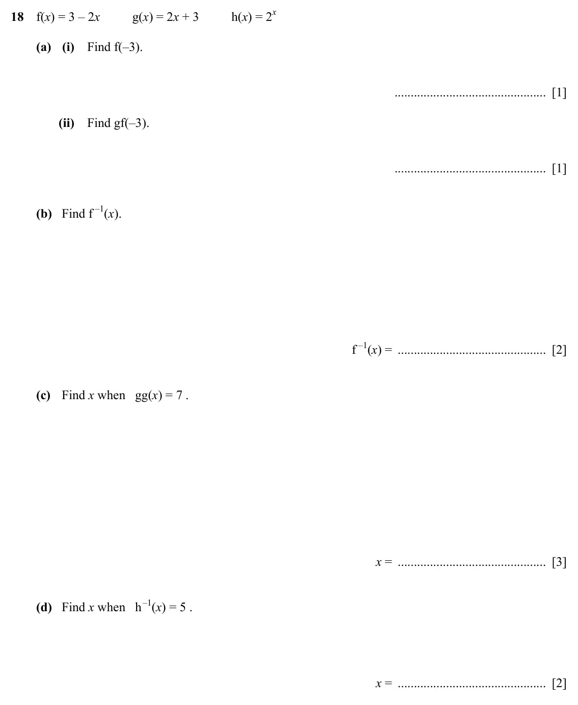 Specimen Paper 2, question 18: f(x) = 3 – 2x g(x) = 2x + 3 h(x) = 2x (a) (i) Find f(–3). [1] (ii) Find gf(–3). [1] (b) Find f –1(x). f –1(x) = [2] (c) Find x when gg(x) = 7 . x = [3] (d) Find