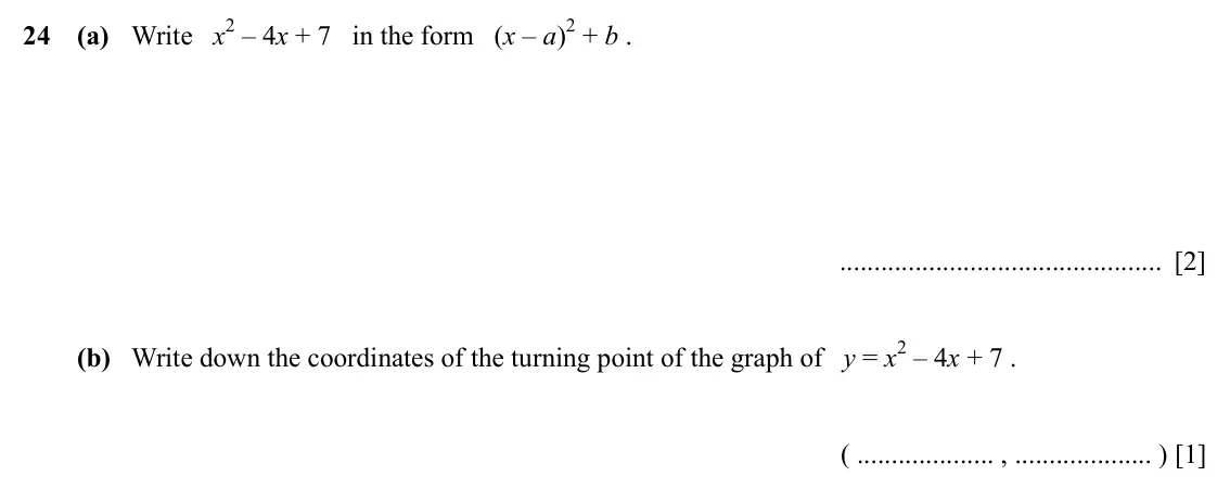 Specimen Paper 2, question 24: (a) Write x2 – 4x + 7 in the form (x – a)2 + b . [2] (b) Write down the coordinates of the turning point of the graph of y = x2 – 4x + 7 . ( , ) [1]