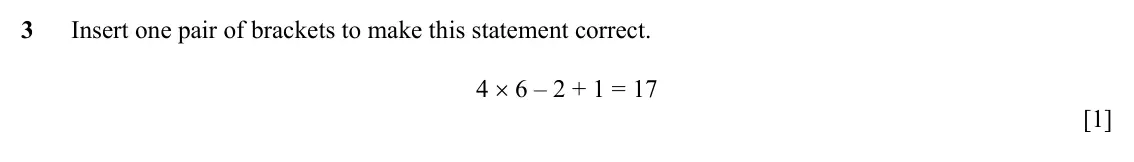 Specimen Paper 3, question 3: Insert one pair of brackets to make this statement correct. 4 × 6 – 2 + 1 = 17 [1]