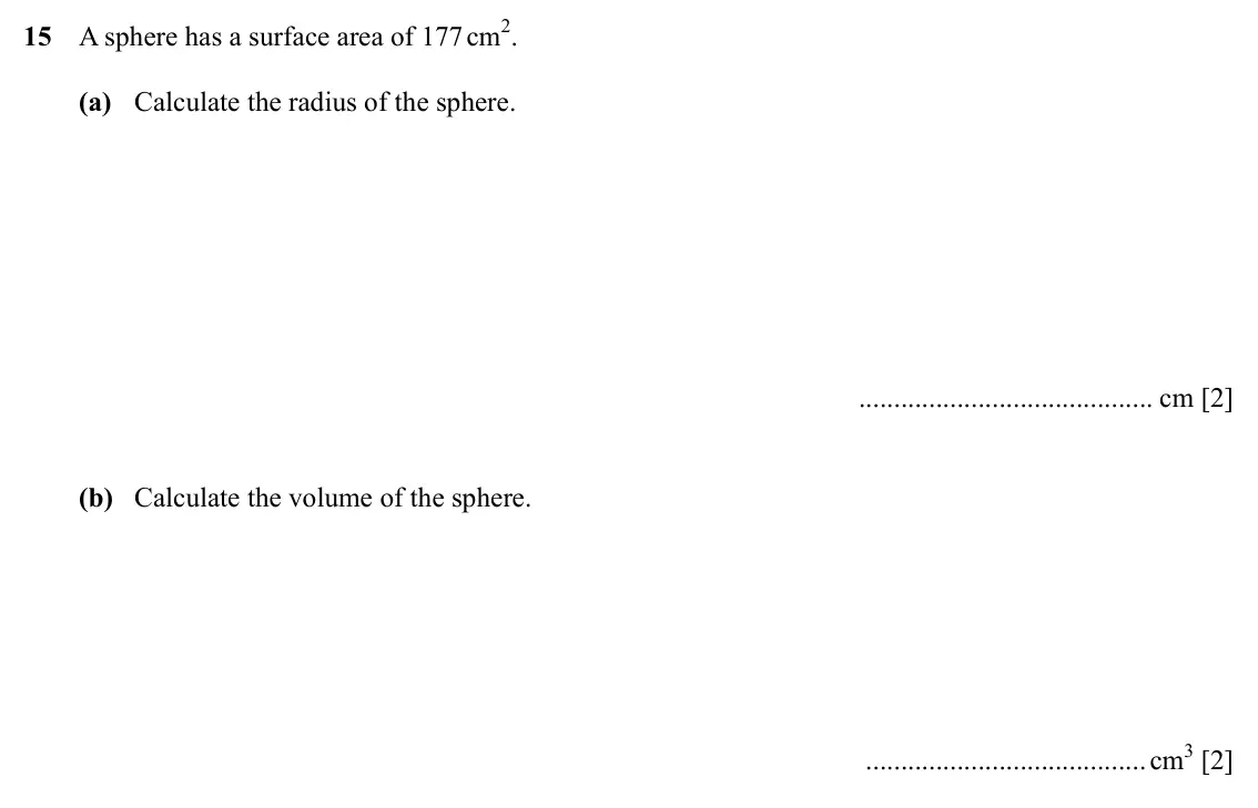 Specimen Paper 3, question 15: A sphere has a surface area of 177 cm2. (a) Calculate the radius of the sphere. cm [2] (b) Calculate the volume of the sphere. cm3 [2]