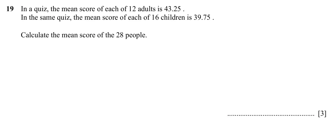 Specimen Paper 3, question 19: In a quiz, the mean score of each of 12 adults is 43.25 . In the same quiz, the mean score of each of 16 children is 39.75 . Calculate the mean score of the 28