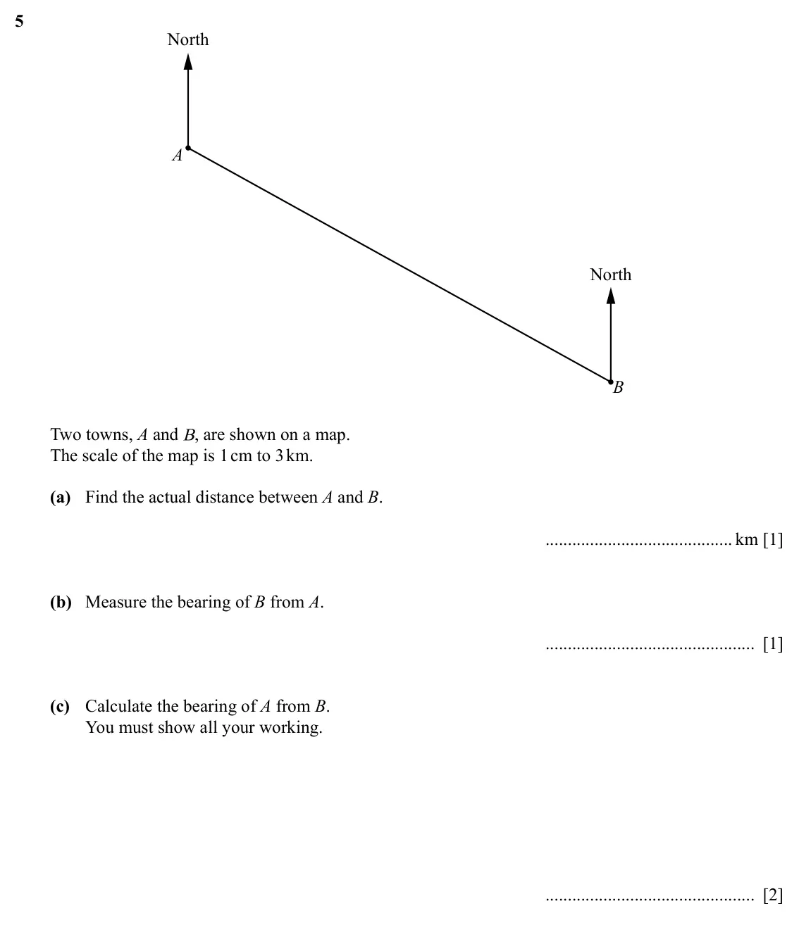 Specimen Paper 4, question 5: North A North B Two towns, A and B, are shown on a map. The scale of the map is 1 cm to 3 km. (a) Find the actual distance between A and B. km [1] (b) Measure t