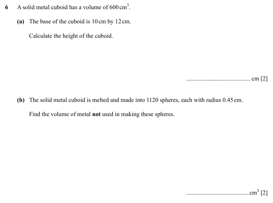 Specimen Paper 4, question 6: A solid metal cuboid has a volume of 600 cm3. (a) The base of the cuboid is 10 cm by 12 cm. Calculate the height of the cuboid. cm [2] (b) The solid metal cuboi