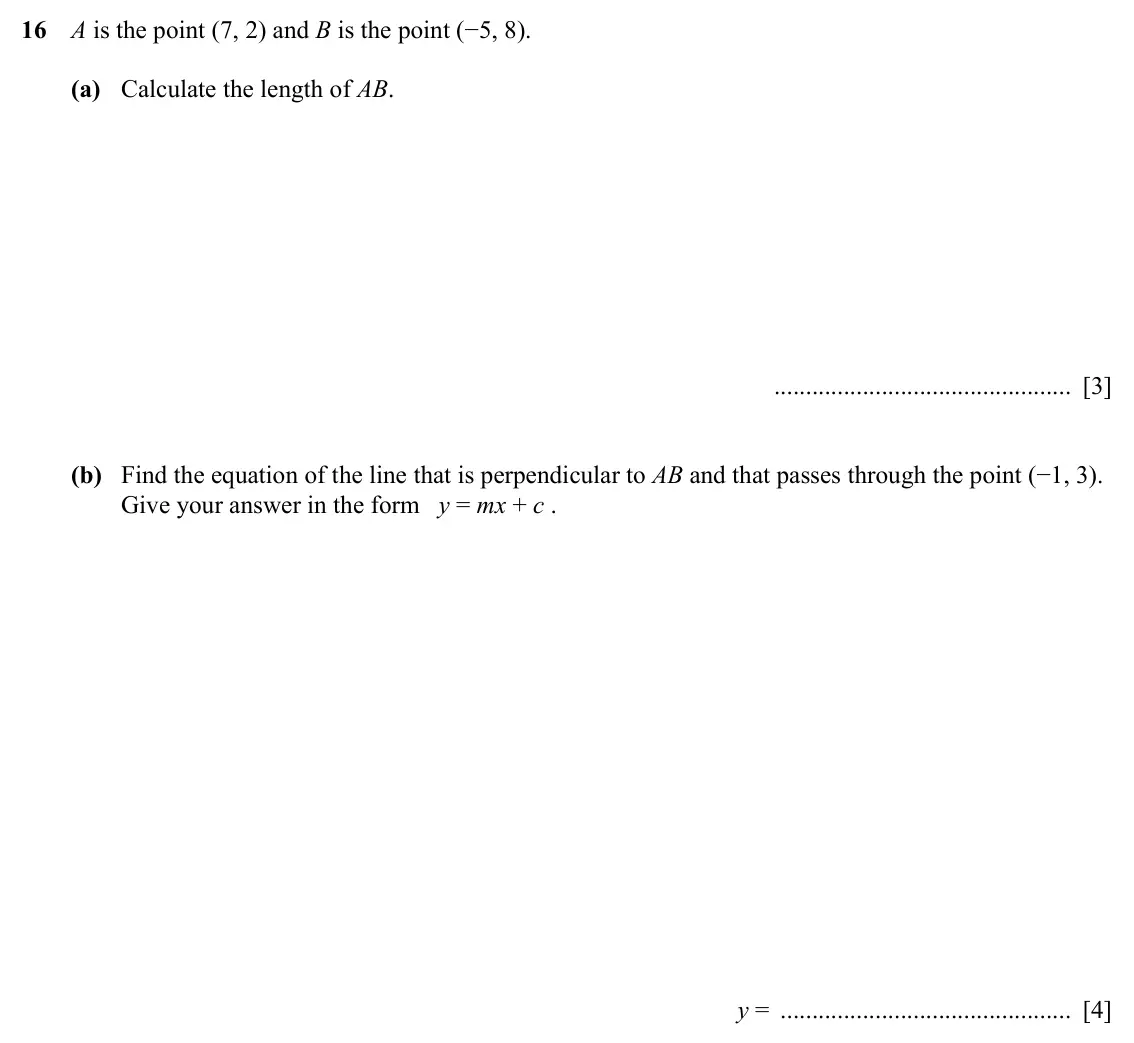 Specimen Paper 4, question 16: A is the point (7, 2) and B is the point (−5, 8). (a) Calculate the length of AB. [3] (b) Find the equation of the line that is perpendicular to AB and that pas
