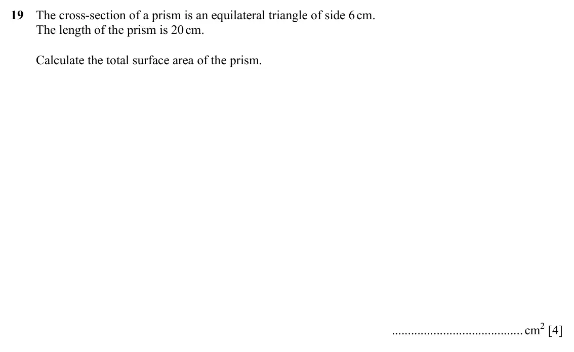 Specimen Paper 4, question 19: The cross-section of a prism is an equilateral triangle of side 6 cm. The length of the prism is 20 cm. Calculate the total surface area of the prism. cm2 [4]