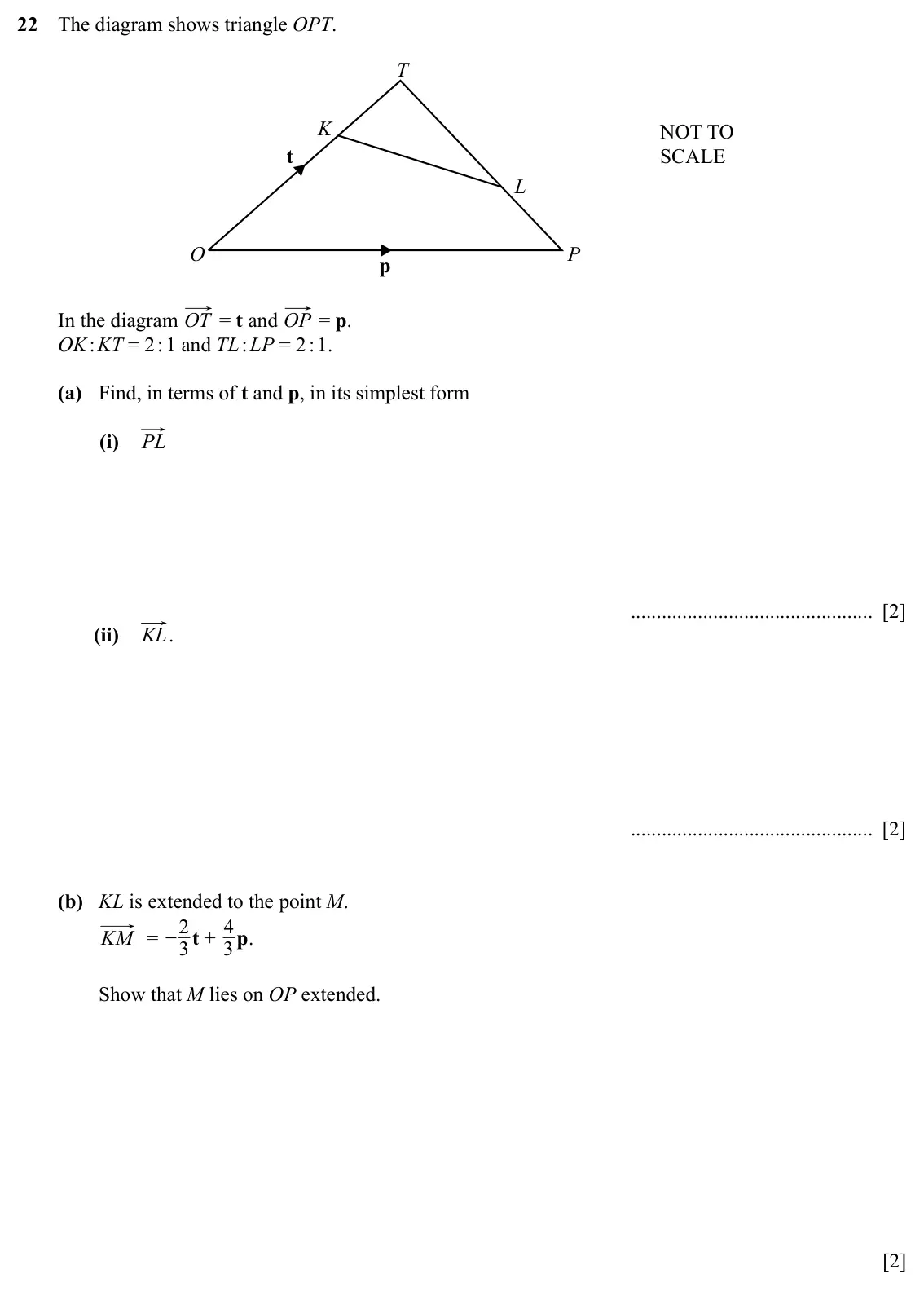 Specimen Paper 4, question 22: The diagram shows triangle OPT. T K NOT TO t SCALE L O P p In the diagram OT = t and OP = p. OK : KT = 2 : 1 and TL : LP = 2 : 1. (a) Find, in terms of t and p,