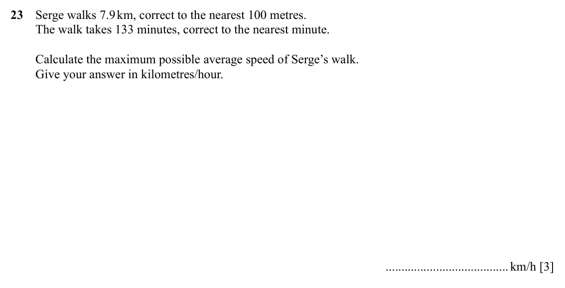 Specimen Paper 4, question 23: Serge walks 7.9 km, correct to the nearest 100 metres. The walk takes 133 minutes, correct to the nearest minute. Calculate the maximum possible average speed o