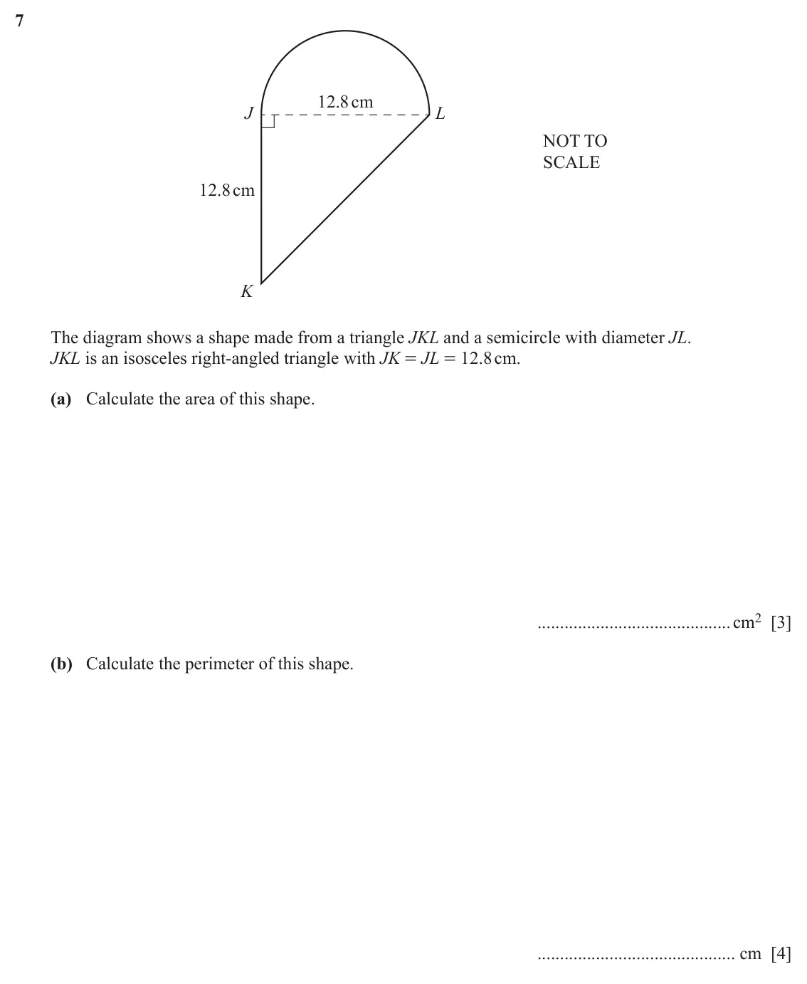 June 2024 Paper 2, question 7: 12.8cm J L NOT TO SCALE 12.8cm K The diagram shows a shape made from a triangle JKL and a semicircle with diameter JL. JKL is an isosceles right-angled triangle