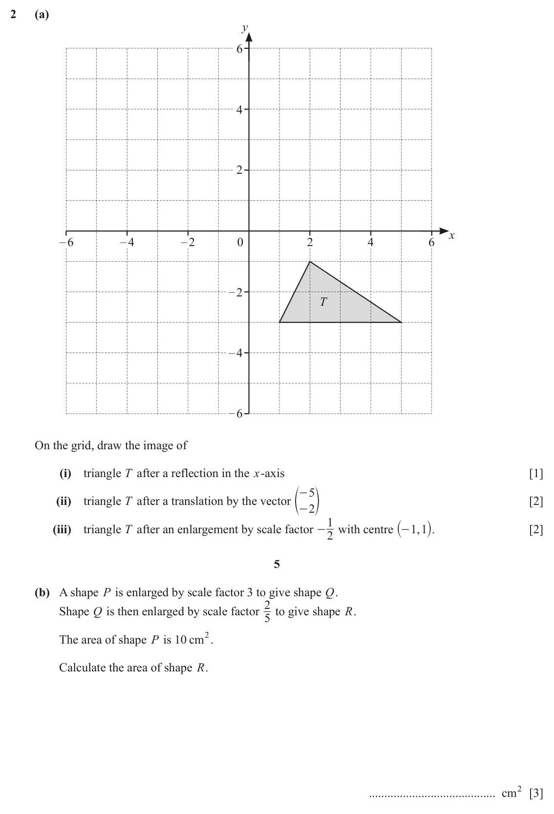 June 2024 Paper 4, question 2: (a) y 6 4 2 x – 6 – 4 – 2 0 2 4 6 – 2 T – 4 – 6 On the grid, draw the image of (i) triangle T after a reflection in the x-axis [1] e - 5 o (ii) triangle T after