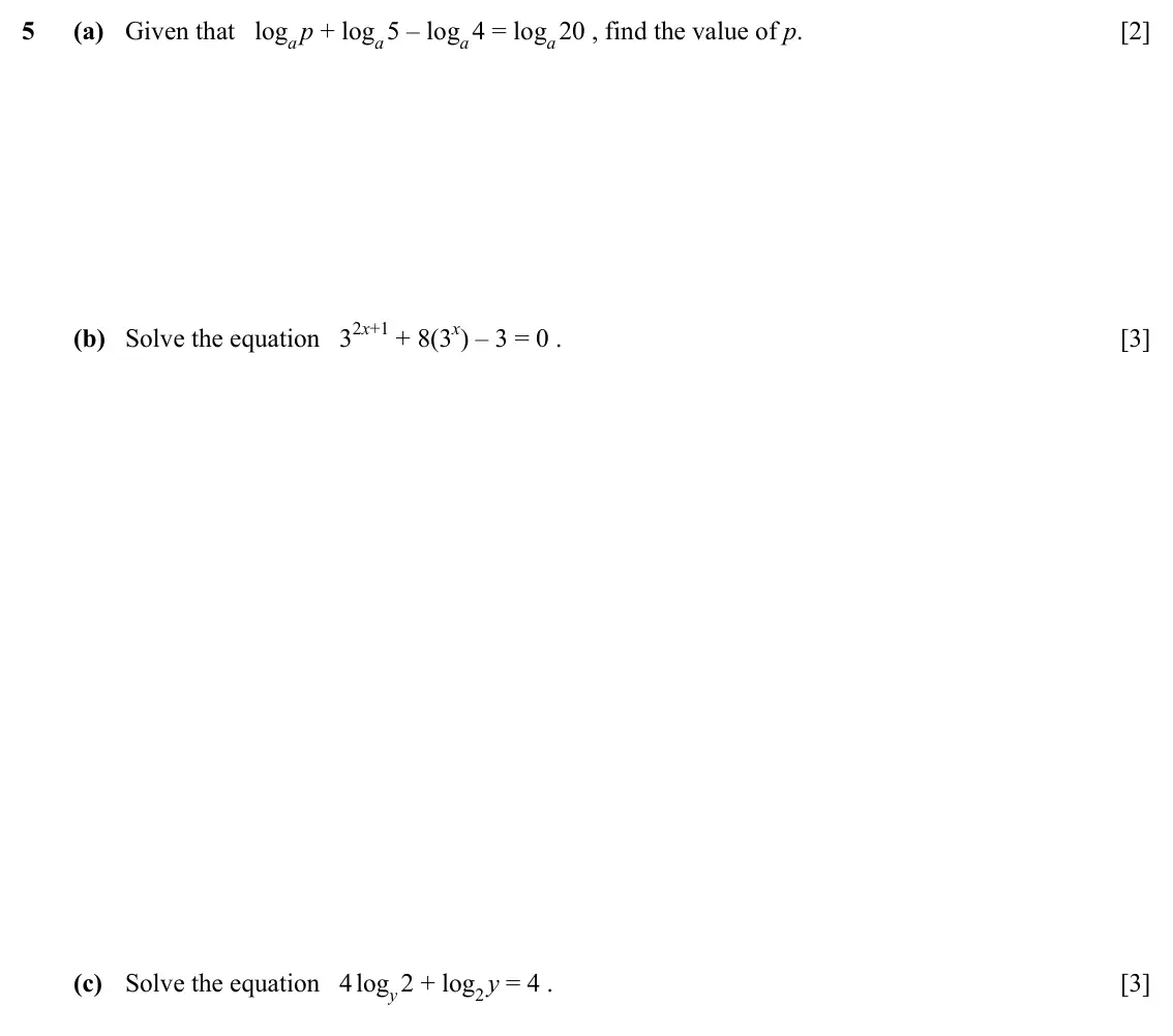 Specimen Paper 1, question 5: (a) Given that logap + loga 5 – loga 4 = loga 20 , find the value of p. [2] (b) Solve the equation 32x+1 + 8(3x) – 3 = 0 . [3] (c) Solve the equation 4 logy 2 +