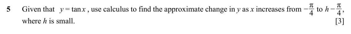 Specimen Paper 2, question 5: − r , −r to h 5 Given that y = tan x , use calculus to find the approximate change in y as x increases from 4 4 where h is small. [3]
