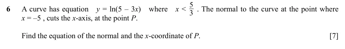 Specimen Paper 2, question 6: . The normal to the curve at the point where 6 A curve has equation y = ln(5 – 3x) where x < 3 x = –5 , cuts the x-axis, at the point P. Find the equation of th