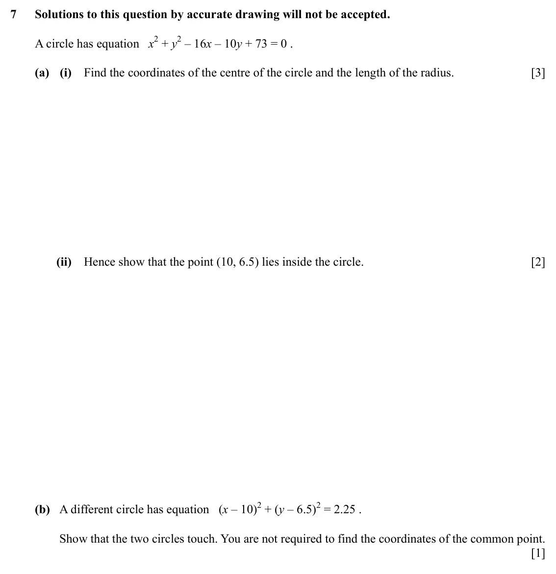 Specimen Paper 2, question 7: Solutions to this question by accurate drawing will not be accepted. A circle has equation x2 + y2 – 16x – 10y + 73 = 0 . (a) (i) Find the coordinates of the ce