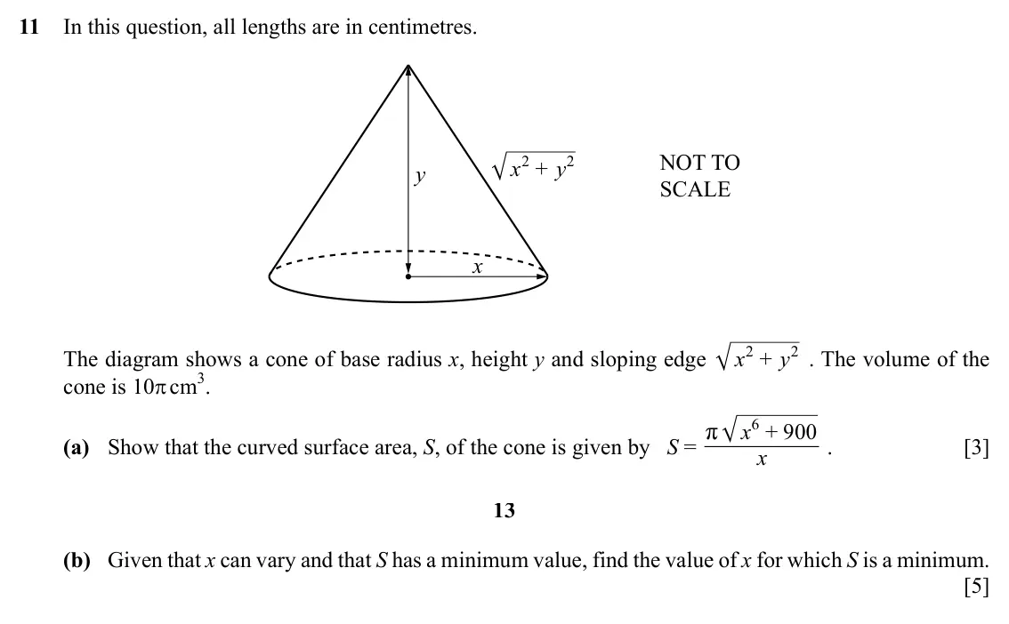 Specimen Paper 2, question 11: In this question, all lengths are in centimetres. y x 2 + y 2 NOT TO SCALE x The diagram shows a cone of base radius x, height y and sloping edge x 2 y 2 . The