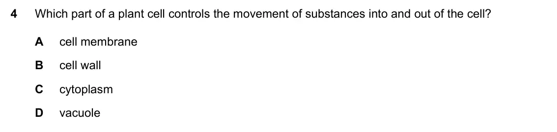 Specimen Paper 1, question 4: Which part of a plant cell controls the movement of substances into and out of the cell? A cell membrane B cell wall C cytoplasm D vacuole