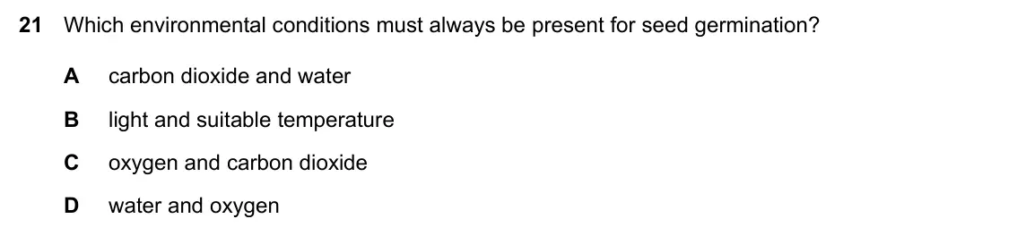 Specimen Paper 1, question 21: Which environmental conditions must always be present for seed germination? A carbon dioxide and water B light and suitable temperature C oxygen and carbon diox