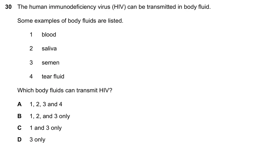 Specimen Paper 1, question 30: The human immunodeficiency virus (HIV) can be transmitted in body fluid. Some examples of body fluids are listed. 1 blood 2 saliva 3 semen 4 tear fluid Which bo