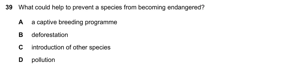 Specimen Paper 1, question 39: What could help to prevent a species from becoming endangered? A a captive breeding programme B deforestation C introduction of other species D pollution