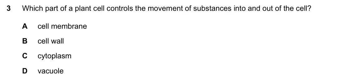 Specimen Paper 2, question 3: Which part of a plant cell controls the movement of substances into and out of the cell? A cell membrane B cell wall C cytoplasm D vacuole