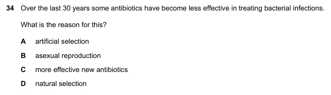 Specimen Paper 2, question 34: Over the last 30 years some antibiotics have become less effective in treating bacterial infections. What is the reason for this? A artificial selection B asexu