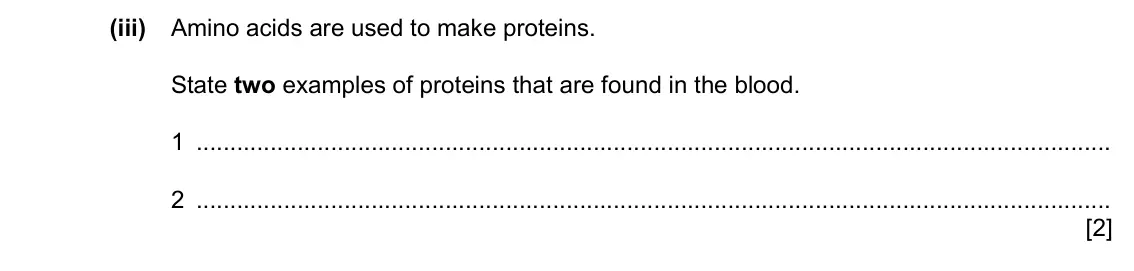 Specimen Paper 4, question 1(b)(iii): Amino acids are used to make proteins. State two examples of proteins that are found in the blood. 1 2 [2]