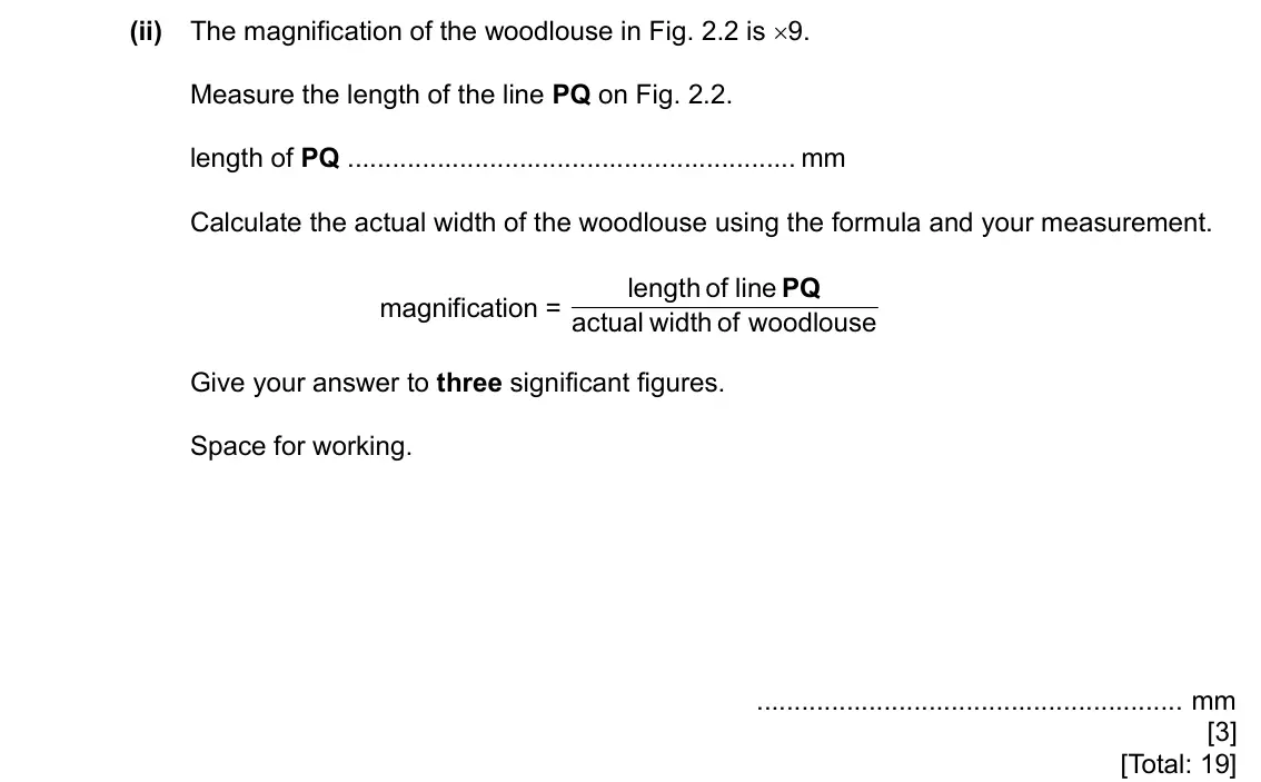 Specimen Paper 6, question 2(c)(ii): The magnification of the woodlouse in Fig. 2.2 is ×9. Measure the length of the line PQ on Fig. 2.2. length of PQ mm Calculate the actual width of the woodlouse