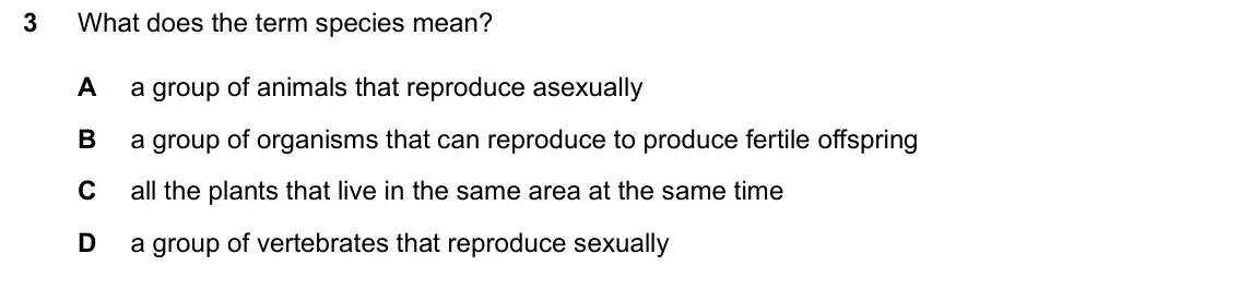 June 2024 Paper 1, question 3: What does the term species mean? 3 A a group of animals that reproduce asexually B a group of organisms that can reproduce to produce fertile offspring C all th