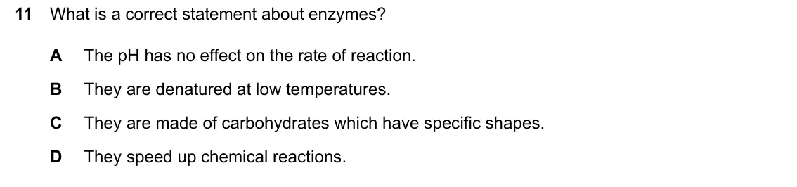 June 2024 Paper 1, question 11: What is a correct statement about enzymes? A The pH has no effect on the rate of reaction. B They are denatured at low temperatures. C They are made of carbohyd