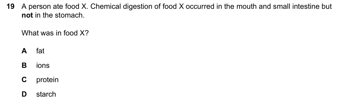 June 2024 Paper 1, question 19: A person ate food X. Chemical digestion of food X occurred in the mouth and small intestine but not in the stomach. What was in food X? A fat B ions C protein D