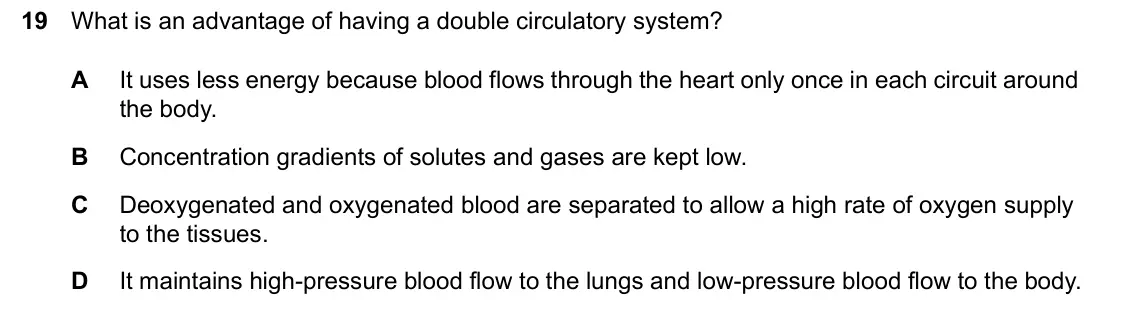 June 2024 Paper 2, question 19: What is an advantage of having a double circulatory system? A It uses less energy because blood flows through the heart only once in each circuit around the bod