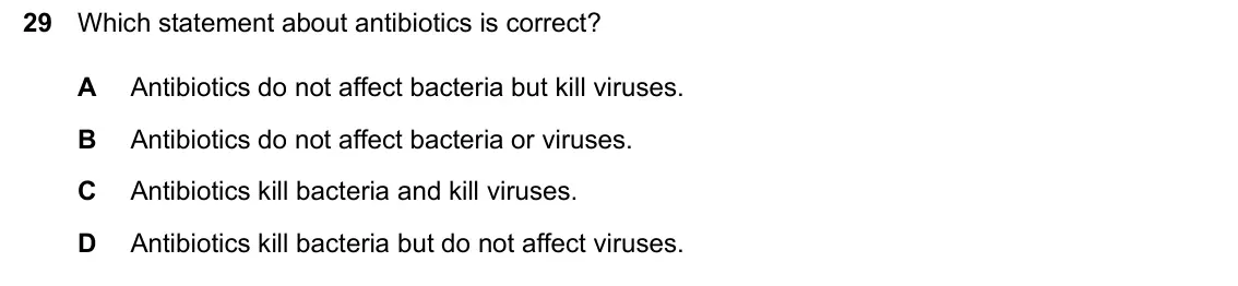 June 2024 Paper 2, question 29: Which statement about antibiotics is correct? A Antibiotics do not affect bacteria but kill viruses. B Antibiotics do not affect bacteria or viruses. C Antibiot