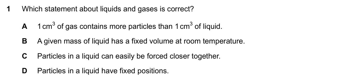 Specimen Paper 1, question 1: Which statement about liquids and gases is correct? A 1 cm3 of gas contains more particles than 1 cm3 of liquid. B A given mass of liquid has a fixed volume at 