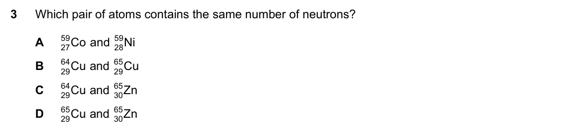 Specimen Paper 1, question 3: Which pair of atoms contains the same number of neutrons? A 59 Co and 59 Ni 27 28 B 64 Cu and 65 Cu 29 29 C 64 Cu and 65 Zn 29 30 D 65 Cu and 65 Zn 29 30