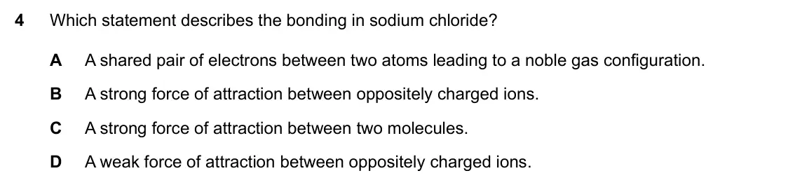 Specimen Paper 1, question 4: Which statement describes the bonding in sodium chloride? A A shared pair of electrons between two atoms leading to a noble gas configuration. B A strong force 