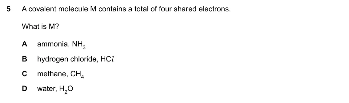 Specimen Paper 1, question 5: A covalent molecule M contains a total of four shared electrons. What is M? A ammonia, NH3 B hydrogen chloride, HCl C methane, CH4 D water, H2O