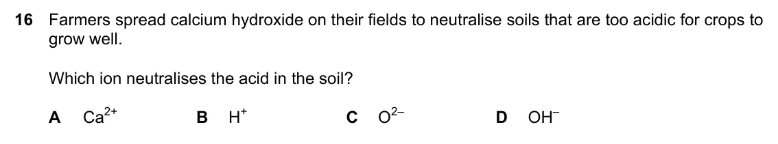 Specimen Paper 1, question 16: Farmers spread calcium hydroxide on their fields to neutralise soils that are too acidic for crops to grow well. Which ion neutralises the acid in the soil? A C