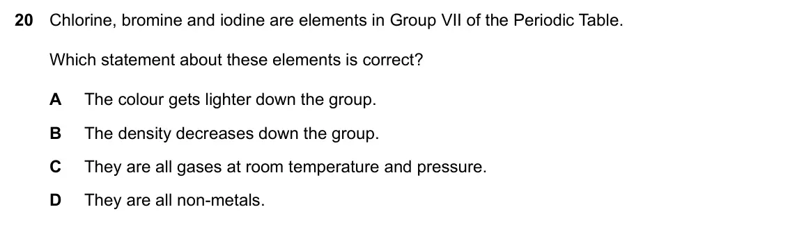 Specimen Paper 1, question 20: Chlorine, bromine and iodine are elements in Group VII of the Periodic Table. Which statement about these elements is correct? A The colour gets lighter down th