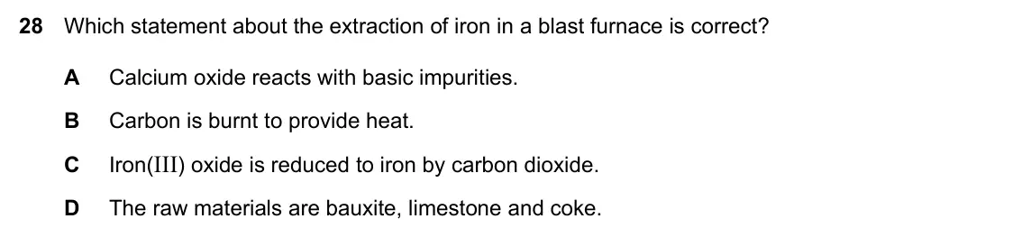 Specimen Paper 1, question 28: Which statement about the extraction of iron in a blast furnace is correct? A Calcium oxide reacts with basic impurities. B Carbon is burnt to provide heat. C I
