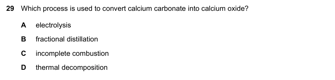 Specimen Paper 1, question 29: Which process is used to convert calcium carbonate into calcium oxide? A electrolysis B fractional distillation C incomplete combustion D thermal decomposition