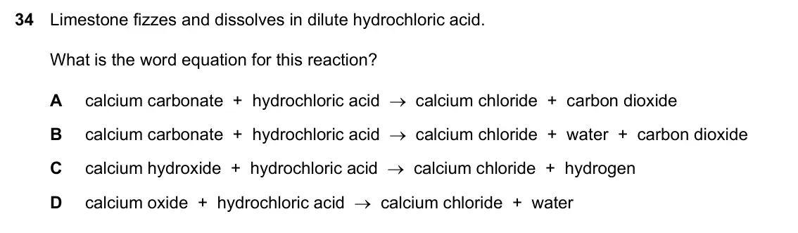 Specimen Paper 1, question 34: Limestone fizzes and dissolves in dilute hydrochloric acid. What is the word equation for this reaction? A calcium carbonate + hydrochloric acid → calcium chlor