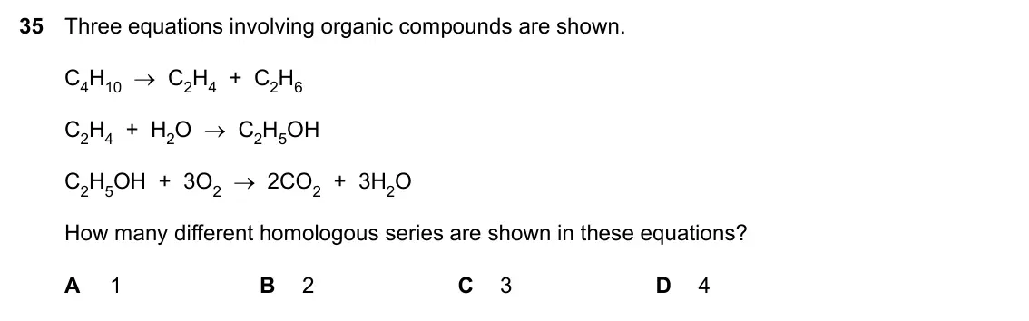Specimen Paper 1, question 35: Three equations involving organic compounds are shown. C4H10 → C2H4 + C2H6 C2H4 + H2O → C2H5OH C2H5OH + 3O2 → 2CO2 + 3H2O How many different homologous series a