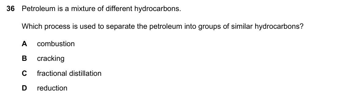 Specimen Paper 1, question 36: Petroleum is a mixture of different hydrocarbons. Which process is used to separate the petroleum into groups of similar hydrocarbons? A combustion B cracking C