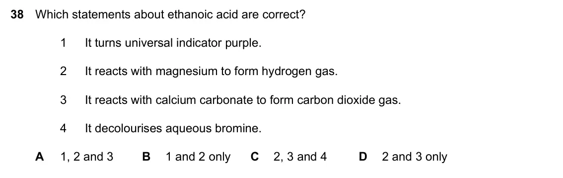 Specimen Paper 1, question 38: Which statements about ethanoic acid are correct? 1 It turns universal indicator purple. 2 It reacts with magnesium to form hydrogen gas. 3 It reacts with calci