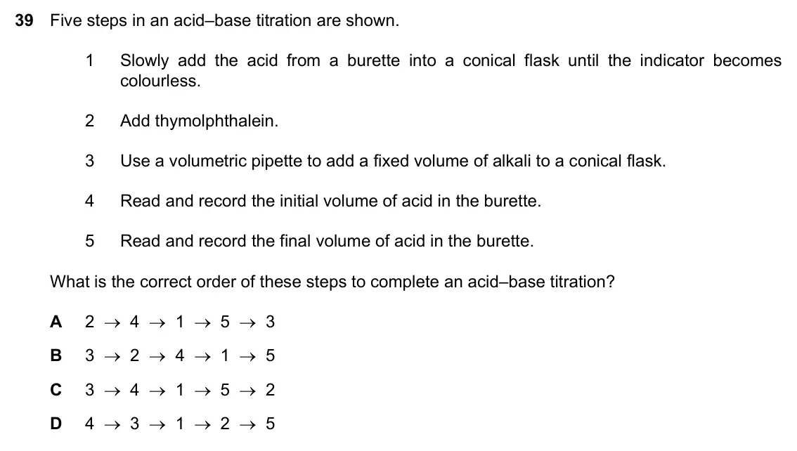 Specimen Paper 1, question 39: Five steps in an acid–base titration are shown. 1 Slowly add the acid from a burette into a conical flask until the indicator becomes colourless. 2 Add thymolp
