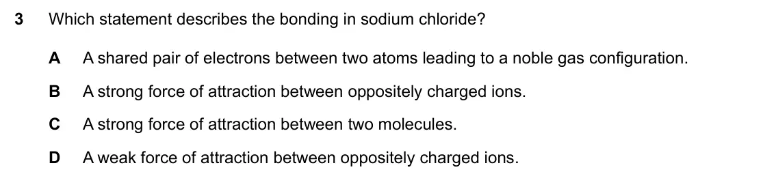 Specimen Paper 2, question 3: Which statement describes the bonding in sodium chloride? A A shared pair of electrons between two atoms leading to a noble gas configuration. B A strong force 