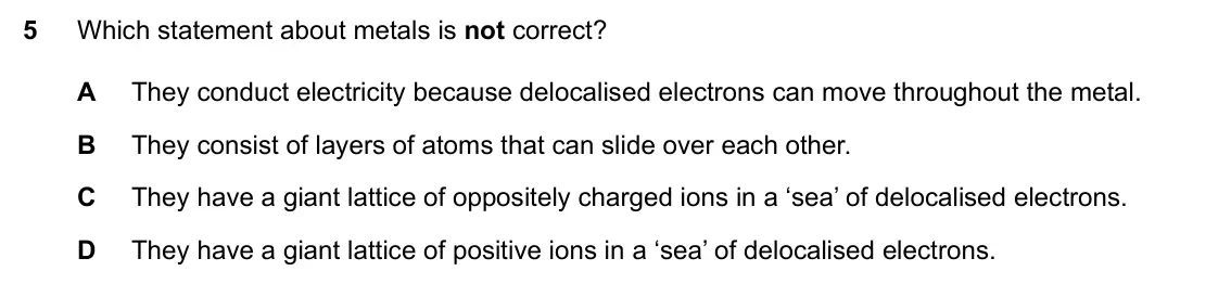 Specimen Paper 2, question 5: Which statement about metals is not correct? A They conduct electricity because delocalised electrons can move throughout the metal. B They consist of layers of